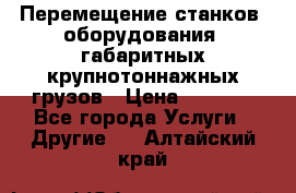 Перемещение станков, оборудования, габаритных крупнотоннажных грузов › Цена ­ 7 000 - Все города Услуги » Другие   . Алтайский край